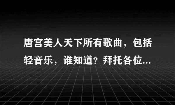 唐宫美人天下所有歌曲，包括轻音乐，谁知道？拜托各位帮帮忙！