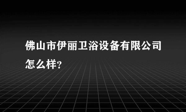 佛山市伊丽卫浴设备有限公司怎么样？