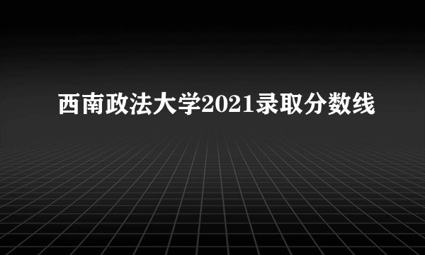 西南政法大学2021录取分数线