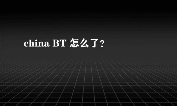 china BT 怎么了？