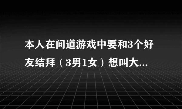 本人在问道游戏中要和3个好友结拜（3男1女）想叫大家帮忙起个好点绝点新颖点的称谓