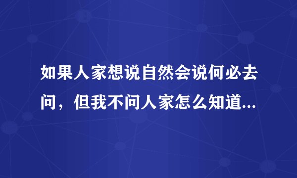 如果人家想说自然会说何必去问，但我不问人家怎么知道我想知道。但我就是不想问！