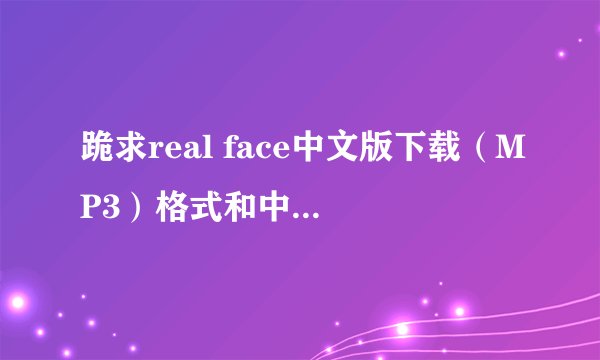 跪求real face中文版下载（MP3）格式和中文歌词还有real face原版下载