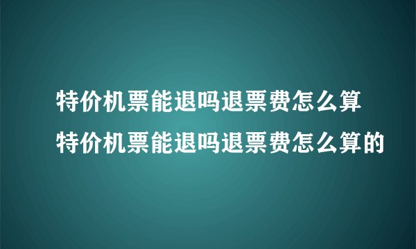 特价机票能退吗退票费怎么算特价机票能退吗退票费怎么算的
