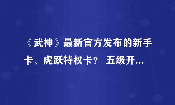 《武神》最新官方发布的新手卡、虎跃特权卡？ 五级开始送装备 送百万大礼抽奖的那个新手卡是什么 ？