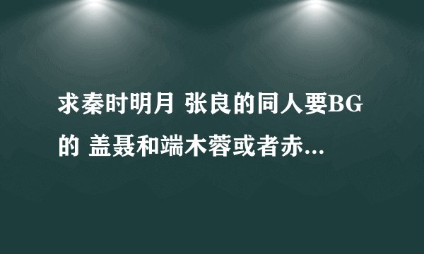 求秦时明月 张良的同人要BG的 盖聂和端木蓉或者赤炼和卫庄的小说 ！！最好有TXT 邮箱363292973@qq.com