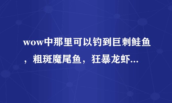 wow中那里可以钓到巨刺鲑鱼，粗斑魔尾鱼，狂暴龙虾。 请给出具体的地点，坐标。