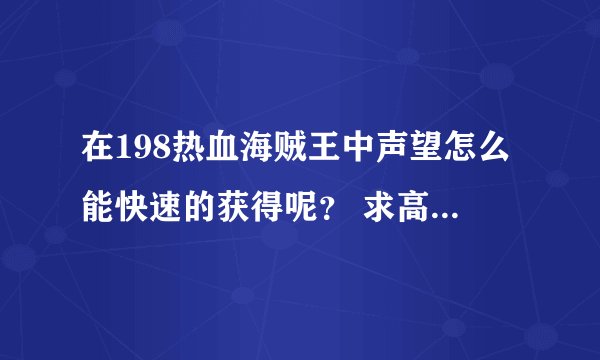 在198热血海贼王中声望怎么能快速的获得呢？ 求高手一起在198热血海贼王发展。有的加QQ群245326463。