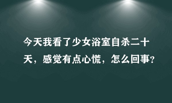 今天我看了少女浴室自杀二十天，感觉有点心慌，怎么回事？