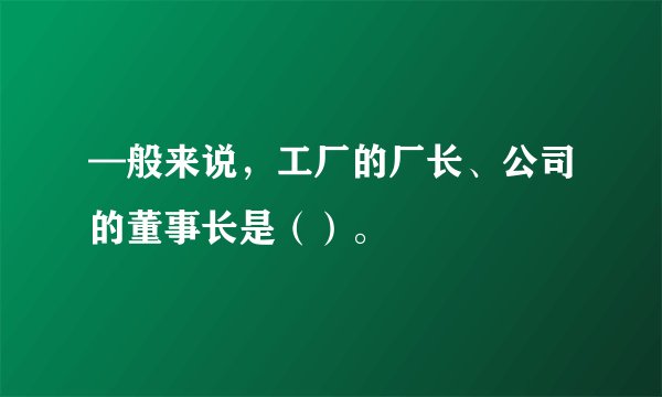 —般来说，工厂的厂长、公司的董事长是（）。