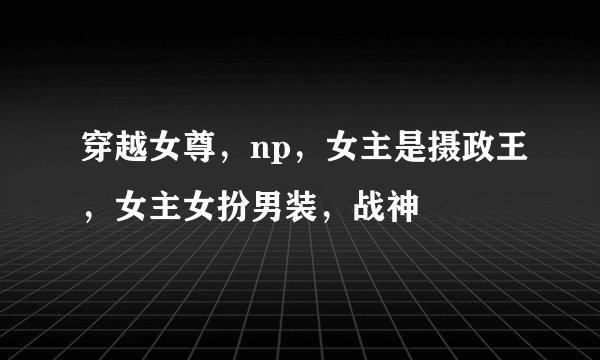 穿越女尊，np，女主是摄政王，女主女扮男装，战神