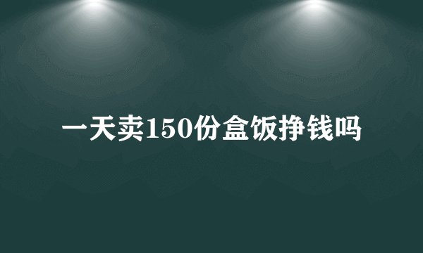 一天卖150份盒饭挣钱吗