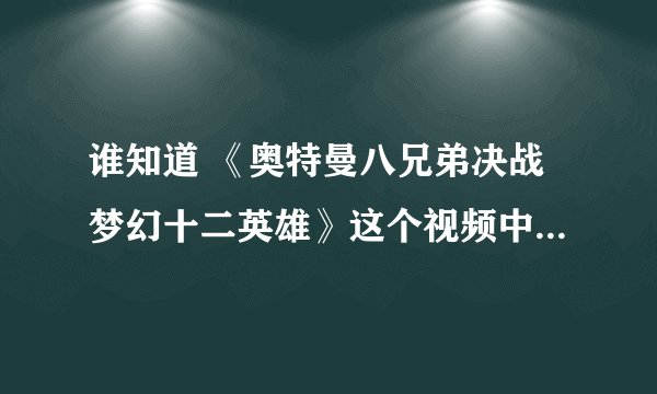 谁知道 《奥特曼八兄弟决战梦幻十二英雄》这个视频中最后放的奥特曼和怪兽打是哪部的哪集啊