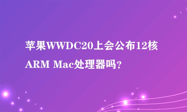 苹果WWDC20上会公布12核ARM Mac处理器吗？