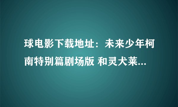 球电影下载地址：未来少年柯南特别篇剧场版 和灵犬莱西，，要至少1024或以上分辨率，，直接给地址