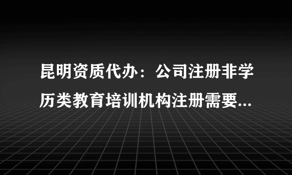 昆明资质代办：公司注册非学历类教育培训机构注册需要什么条件