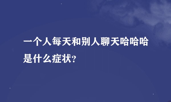 一个人每天和别人聊天哈哈哈是什么症状？