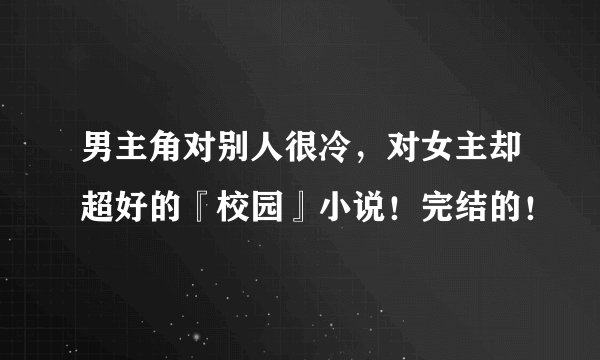 男主角对别人很冷，对女主却超好的『校园』小说！完结的！