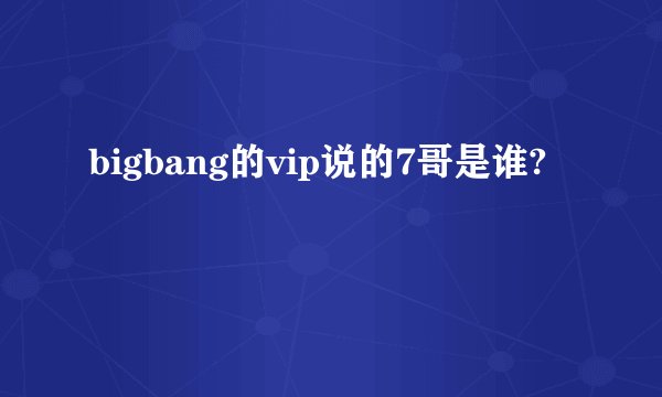 bigbang的vip说的7哥是谁?