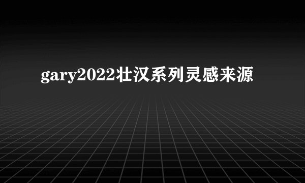 gary2022壮汉系列灵感来源