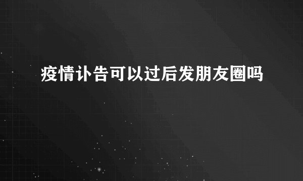 疫情讣告可以过后发朋友圈吗
