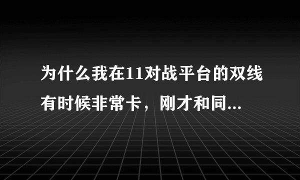 为什么我在11对战平台的双线有时候非常卡，刚才和同学在双线开黑，同学建主，我们打第一次延迟还70多