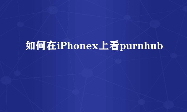 如何在iPhonex上看purnhub