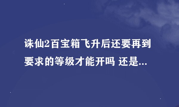 诛仙2百宝箱飞升后还要再到要求的等级才能开吗 还是不管飞升多少级只要是150飞升的就可以都开出来