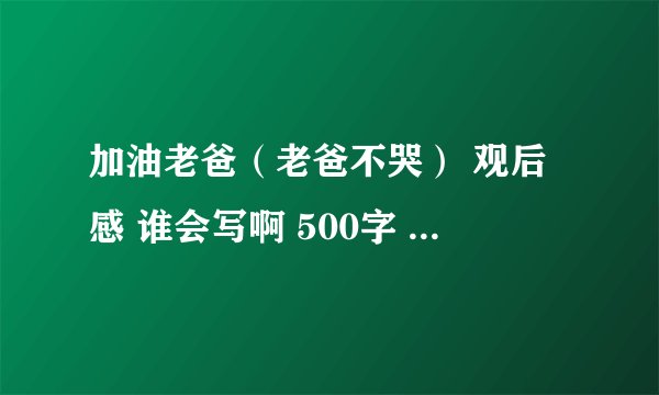 加油老爸（老爸不哭） 观后感 谁会写啊 500字 我跪求各位大哥大姐 帮帮忙啊