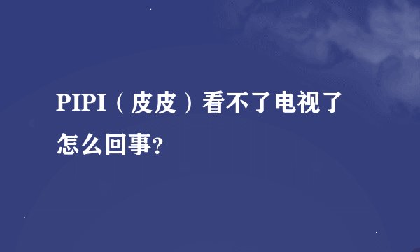 PIPI（皮皮）看不了电视了 怎么回事？