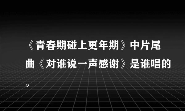 《青春期碰上更年期》中片尾曲《对谁说一声感谢》是谁唱的。
