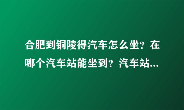 合肥到铜陵得汽车怎么坐？在哪个汽车站能坐到？汽车站地址在什么地方？票价是多少？大概多长时间到？谢谢