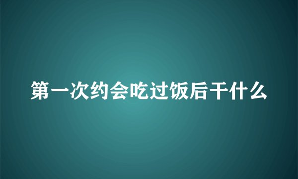 第一次约会吃过饭后干什么