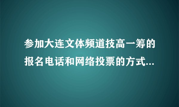 参加大连文体频道技高一筹的报名电话和网络投票的方式.拜托了各位 谢谢