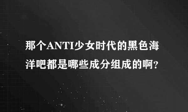 那个ANTI少女时代的黑色海洋吧都是哪些成分组成的啊？