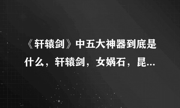 《轩辕剑》中五大神器到底是什么，轩辕剑，女娲石，昆仑镜，崆峒印，伏羲琴，神农鼎，有六个啊？？？
