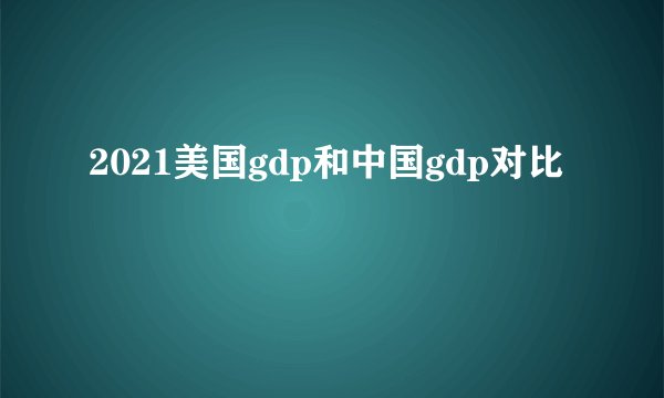 2021美国gdp和中国gdp对比