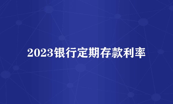 2023银行定期存款利率