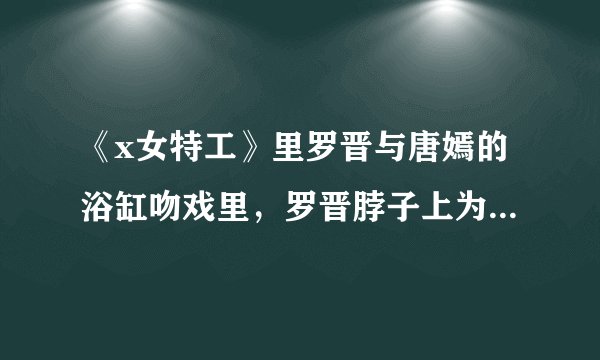 《x女特工》里罗晋与唐嫣的浴缸吻戏里，罗晋脖子上为什么有吻痕？