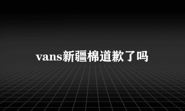 vans新疆棉道歉了吗