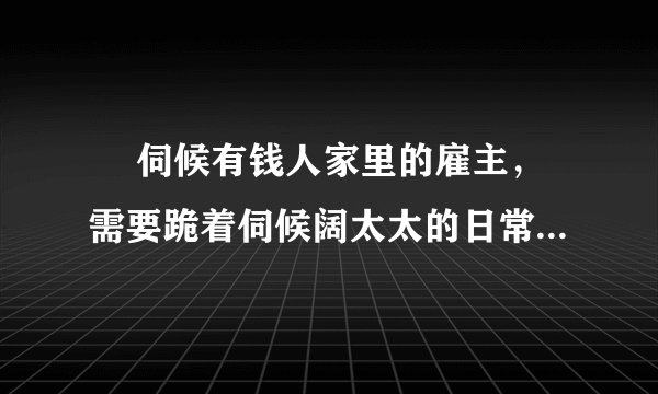 ￼ 伺候有钱人家里的雇主，需要跪着伺候阔太太的日常生活吗？太太脾气很大，我不想被开除