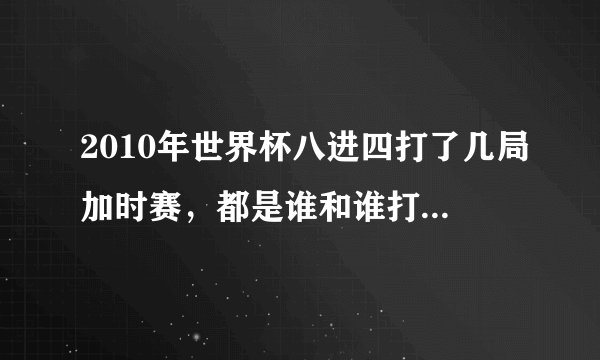 2010年世界杯八进四打了几局加时赛，都是谁和谁打的？求详细信息！