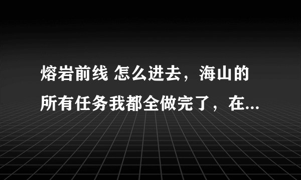 熔岩前线 怎么进去，海山的所有任务我都全做完了，在奥格哪里有任务可以继续做到那，是什么任务？
