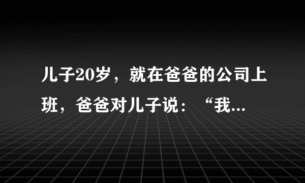 儿子20岁，就在爸爸的公司上班，爸爸对儿子说：“我看你啊，