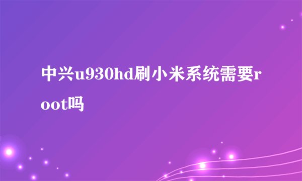 中兴u930hd刷小米系统需要root吗