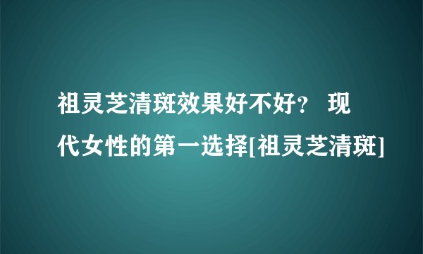 祖灵芝清斑效果好不好？ 现代女性的第一选择[祖灵芝清斑]