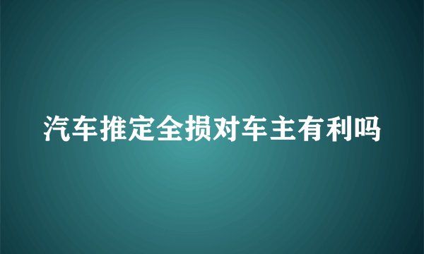 汽车推定全损对车主有利吗