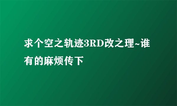 求个空之轨迹3RD改之理~谁有的麻烦传下