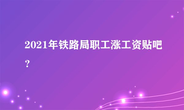 2021年铁路局职工涨工资贴吧？