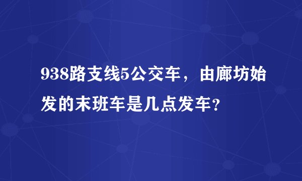 938路支线5公交车，由廊坊始发的末班车是几点发车？
